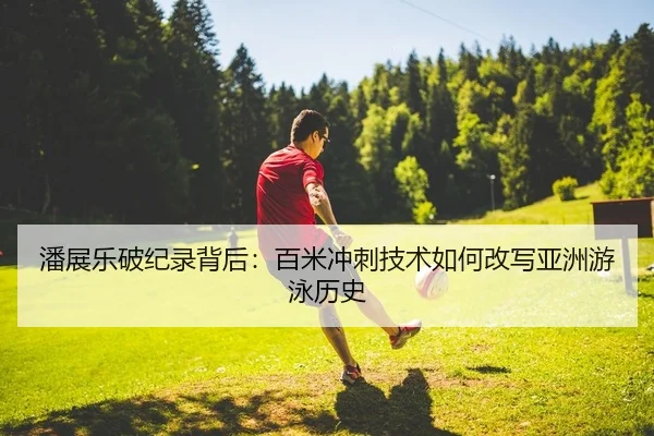 潘展乐破纪录背后：百米冲刺技术如何改写亚洲游泳历史