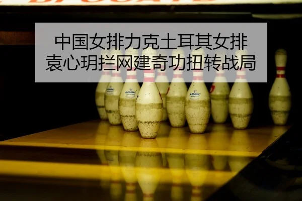 中国女排力克土耳其女排 袁心玥拦网建奇功扭转战局